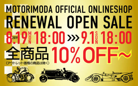 MOTORIMODA OFFICIAL ONLINESHOP RENEWAL OPEN SALE 2019.8.19（月）18:00 >>> 9.1（日） 18:00 全商品10%FF〜 〈アウトレット価格の商品は除く〉